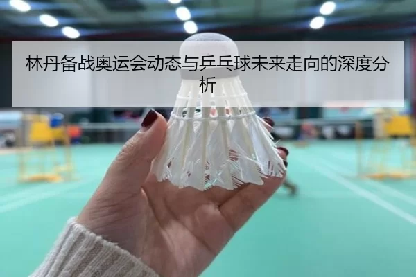 林丹备战奥运会动态与乒乓球未来走向的深度分析